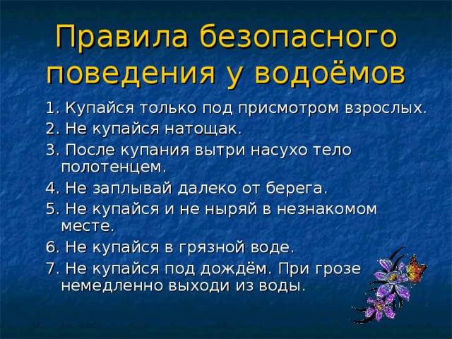 Правила безопасного поведения у водоёмов 1. Купайся только под присмотром взрослых. 2. Не купайся натощак. 3. После купания вытри насухо тело полотенцем. 4. Не заплывай далеко от берега. 5. Не купайся и не ныряй в незнакомом месте. 6. Не купайся в грязной воде. 7. Не купайся под дождём. При грозе немедленно выходи из воды. 
