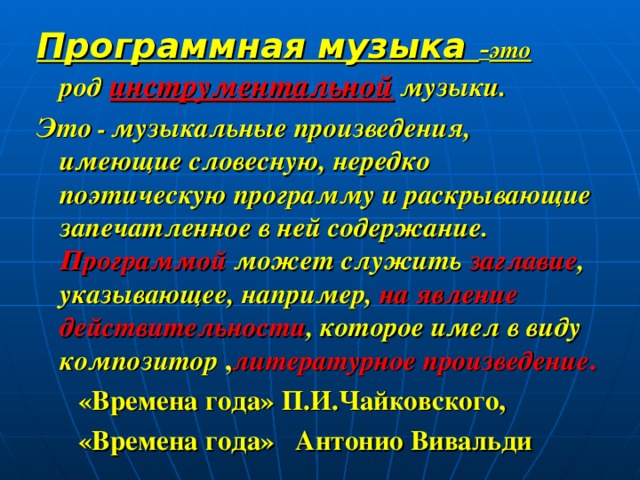 Программная музыка – это род инструментальной музыки. Это -  музыкальные произведения, имеющие словесную, нередко поэтическую программу и раскрывающие запечатленное в ней содержание. Программой может служить заглавие , указывающее, например, на явление действительности , которое имел в виду композитор , литературное произведение .  «Времена года» П.И.Чайковского,  «Времена года» Антонио Вивальди  