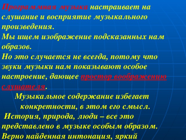 Программная музыка настраивает на слушание и восприятие музыкального произведения. Мы ищем изображение подсказанных нам образов. Но это случается не всегда, потому что звуки музыки нам показывают особое настроение, дающее простор воображению слушателя .  Музыкальное содержание избегает  конкретности, в этом его смысл.  История, природа, люди – все это представлено в музыке особым образом. Верно найденная интонация, яркий ритмический рисунок говорят в музыке больше слов. 