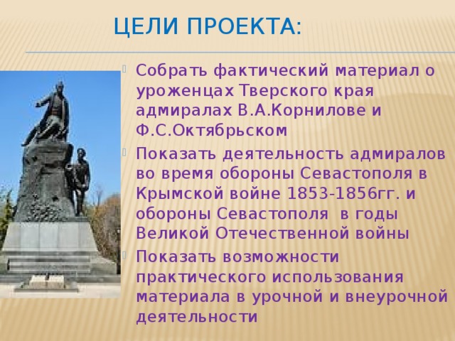  Цели проекта: Собрать фактический материал о уроженцах Тверского края адмиралах В.А.Корнилове и Ф.С.Октябрьском Показать деятельность адмиралов во время обороны Севастополя в Крымской войне 1853-1856гг. и обороны Севастополя в годы Великой Отечественной войны Показать возможности практического использования материала в урочной и внеурочной деятельности 