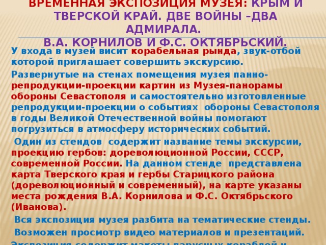 Временная экспозиция музея: Крым и Тверской край. Две войны –два адмирала.  В.А. Корнилов и Ф.С. Октябрьский. У входа в музей висит корабельная рында , звук-отбой которой приглашает совершить экскурсию. Развернутые на стенах помещения музея панно- репродукции-проекции картин из Музея-панорамы обороны Севастополя и самостоятельно изготовленные репродукции-проекции о событиях обороны Севастополя в годы Великой Отечественной войны помогают погрузиться в атмосферу исторических событий.   Один из стендов содержит название темы экскурсии, проекцию гербов: дореволюционной России, СССР, современной России. На данном стенде представлена карта Тверского края и гербы Старицкого района (дореволюционный и современный), на карте указаны места рождения В.А. Корнилова и Ф.С. Октябрьского (Иванова).   Вся экспозиция музея разбита на тематические стенды.   Возможен просмотр видео материалов и презентаций.   Экспозиция содержит макеты парусных кораблей и военных кораблей времен Великой Отечественной войны. 