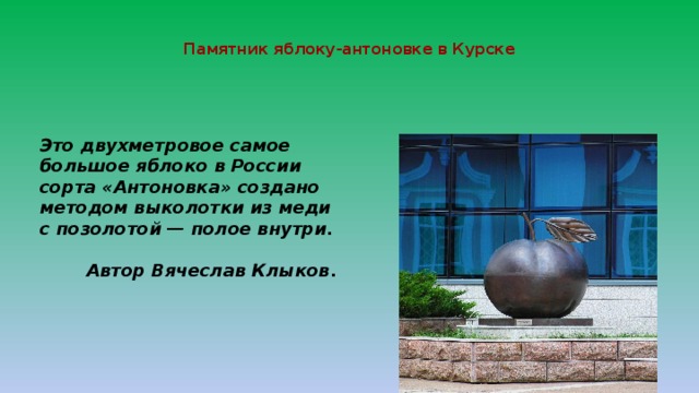  Памятник яблоку-антоновке в Курске   Это двухметровое самое большое яблоко в России сорта «Антоновка» создано методом выколотки из меди с позолотой — полое внутри.  Автор Вячеслав Клыков . 