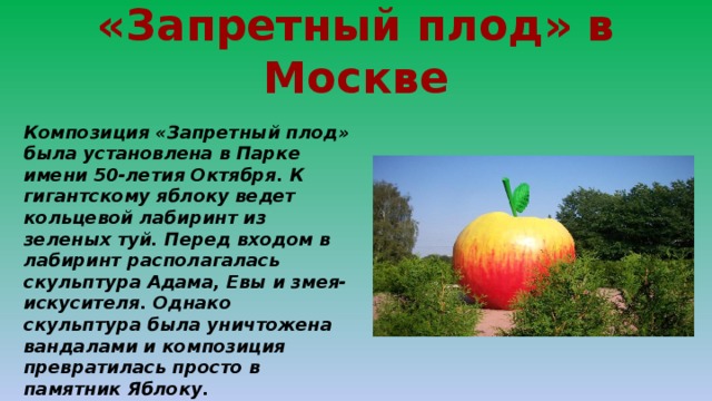 «Запретный плод» в Москве Композиция «Запретный плод» была установлена в Парке имени 50-летия Октября. К гигантскому яблоку ведет кольцевой лабиринт из зеленых туй. Перед входом в лабиринт располагалась скульптура Адама, Евы и змея-искусителя. Однако скульптура была уничтожена вандалами и композиция превратилась просто в памятник Яблоку. 