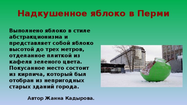 Надкушенное яблоко в Перми Выполнено яблоко в стиле абстракционизма и представляет собой яблоко высотой до трех метров, отделанное плиткой из кафеля зеленого цвета. Покусанное место состоит из кирпича, который был отобран из непригодных старых зданий города.  Автор Жанна Кадырова. 