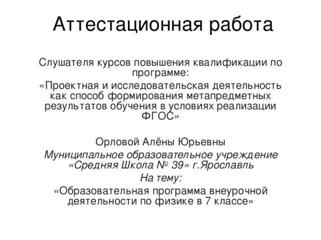 Аттестационная работа Слушателя курсов повышения квалификации по программе: «Проектная и исследовательская деятельность как способ формирования метапредметных результатов обучения в условиях реализации ФГОС» Орловой Алёны Юрьевны Муниципальное образовательное учреждение «Средняя Школа № 39» г.Ярославль На тему: «Образовательная программа внеурочной деятельности по физике в 7 классе» 