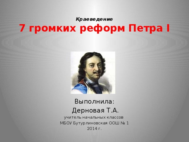 Краеведение  7 громких реформ Петра I Выполнила:  Дерновая Т.А. учитель начальных классов МБОУ Бутурлиновская ООШ № 1 2014 г. 