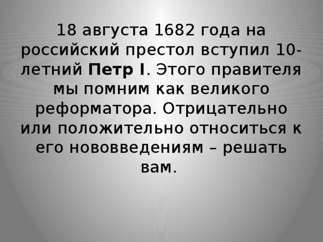18 августа 1682 года на российский престол вступил 10-летний Петр I . Этого правителя мы помним как великого реформатора. Отрицательно или положительно относиться к его нововведениям – решать вам.   