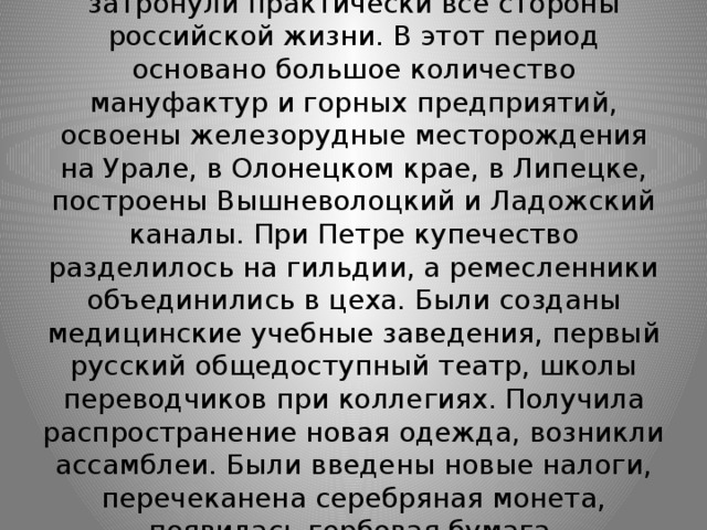 В царствование Петра I нововведения затронули практически все стороны российской жизни. В этот период основано большое количество мануфактур и горных предприятий, освоены железорудные месторождения на Урале, в Олонецком крае, в Липецке, построены Вышневолоцкий и Ладожский каналы. При Петре купечество разделилось на гильдии, а ремесленники объединились в цеха. Были созданы медицинские учебные заведения, первый русский общедоступный театр, школы переводчиков при коллегиях. Получила распространение новая одежда, возникли ассамблеи. Были введены новые налоги, перечеканена серебряная монета, появилась гербовая бумага. 