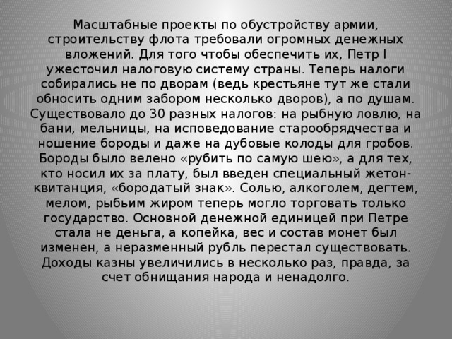 Масштабные проекты по обустройству армии, строительству флота требовали огромных денежных вложений. Для того чтобы обеспечить их, Петр I ужесточил налоговую систему страны. Теперь налоги собирались не по дворам (ведь крестьяне тут же стали обносить одним забором несколько дворов), а по душам. Существовало до 30 разных налогов: на рыбную ловлю, на бани, мельницы, на исповедование старообрядчества и ношение бороды и даже на дубовые колоды для гробов. Бороды было велено «рубить по самую шею», а для тех, кто носил их за плату, был введен специальный жетон-квитанция, «бородатый знак». Солью, алкоголем, дегтем, мелом, рыбьим жиром теперь могло торговать только государство. Основной денежной единицей при Петре стала не деньга, а копейка, вес и состав монет был изменен, а неразменный рубль перестал существовать. Доходы казны увеличились в несколько раз, правда, за счет обнищания народа и ненадолго.   