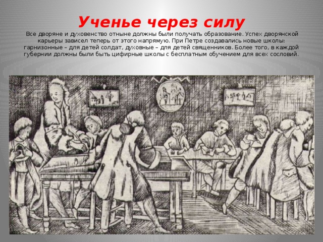 Ученье через силу  Все дворяне и духовенство отныне должны были получать образование. Успех дворянской карьеры зависел теперь от этого напрямую. При Петре создавались новые школы: гарнизонные – для детей солдат, духовные – для детей священников. Более того, в каждой губернии должны были быть цифирные школы с бесплатным обучением для всех сословий.    