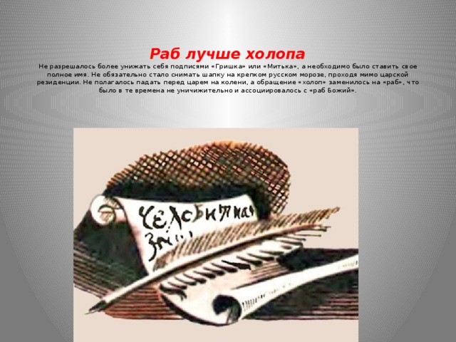   Раб лучше холопа  Не разрешалось более унижать себя подписями «Гришка» или «Митька», а необходимо было ставить свое полное имя. Не обязательно стало снимать шапку на крепком русском морозе, проходя мимо царской резиденции. Не полагалось падать перед царем на колени, а обращение «холоп» заменилось на «раб», что было в те времена не уничижительно и ассоциировалось с «раб Божий».    