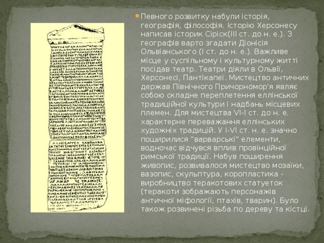 Певного розвитку набули історія, географія, філософія. Історію Херсонесу написав історик Сіріск(ІІІ ст. до н. е.). З географів варто згадати Діонісія Ольвіанського (І ст. до н. е.). Важливе місце у суспільному і культурному житті посідав театр. Театри діяли в Ольвії, Херсонесі, Пантікапеї. Мистецтво античних держав Північного Причорномор'я являє собою складне переплетення еллінської традиційної культури і надбань місцевих племен. Для мистецтва VI-І ст. до н. е. характерне переважання еллінських художніх традицій. У I-VI ст. н. е. значно поширилися 