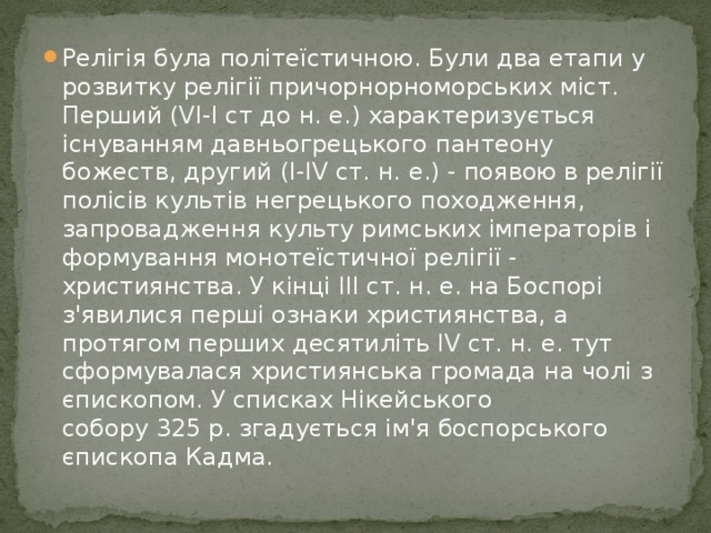 Релігія була політеїстичною. Були два етапи у розвитку релігії причорнорноморських міст. Перший (VI-I ст до н. е.) характеризується існуванням давньогрецького пантеону божеств, другий (I-IV ст. н. е.) - появою в релігії полісів культів негрецького походження, запровадження культу римських імператорів і формування монотеїстичної релігії - християнства. У кінці ІІІ ст. н. е. на Боспорі з'явилися перші ознаки християнства, а протягом перших десятиліть IV ст. н. е. тут сформувалася християнська громада на чолі з єпископом. У списках Нікейського собору 325 р. згадується ім'я боспорського єпископа Кадма. 