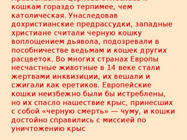 Православная церковь отнеслась к кошкам гораздо терпимее, чем католическая. Унаследовав дохристианские предрассудки, западные христиане считали черную кошку воплощением дьявола, подозревали в пособничестве ведьмам и кошек других расцветок. Во многих странах Европы несчастные животные в 14 веке стали жертвами инквизиции, их вешали и сжигали как еретиков. Европейские кошки неизбежно были бы истреблены, но их спасло нашествие крыс, принесших с собой «черную смерть» — чуму, и кошки достойно справились с миссией по уничтожению крыс 
