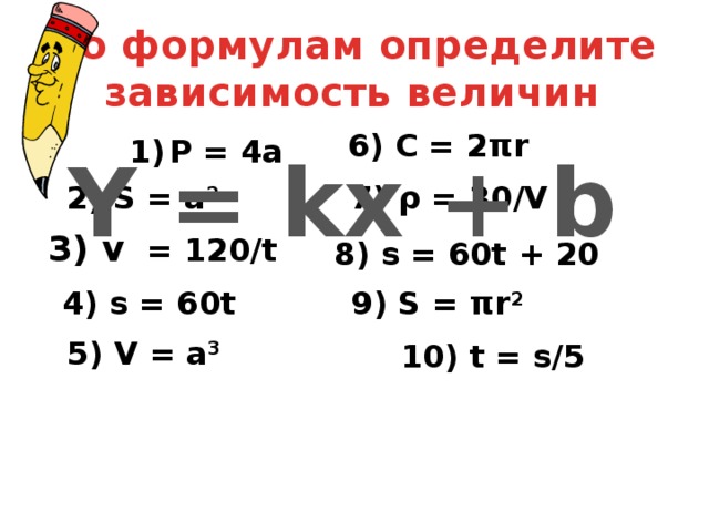 По формулам определите зависимость величин 6) C = 2πr P = 4a   Y = kx + b 2) S = a 2 7) ρ = 30/V 3) v = 120/t 8) s = 60t + 20 4) s = 60t 9) S = πr 2 5) V = a 3 10) t = s/5