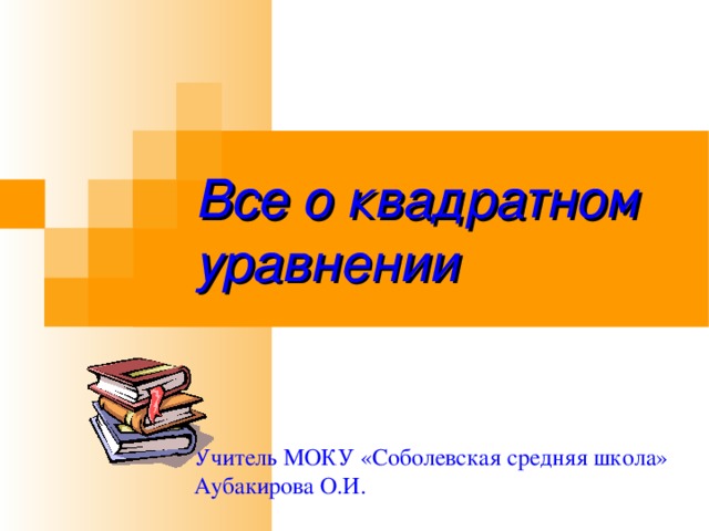 Все о квадратном уравнении Учитель МОКУ «Соболевская средняя школа» Аубакирова О.И. 