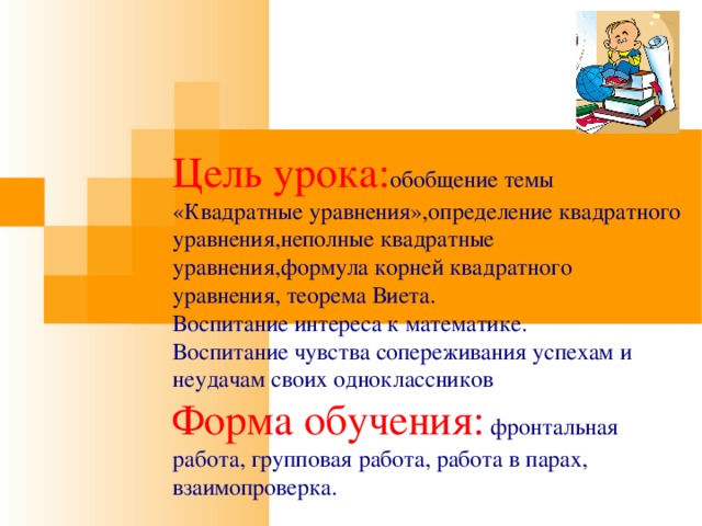 Цель урока: обобщение темы «Квадратные уравнения»,определение квадратного уравнения,неполные квадратные уравнения,формула корней квадратного уравнения, теорема Виета. Воспитание интереса к математике. Воспитание чувства сопереживания успехам и неудачам своих одноклассников Форма обучения: фронтальная работа, групповая работа, работа в парах, взаимопроверка. 
