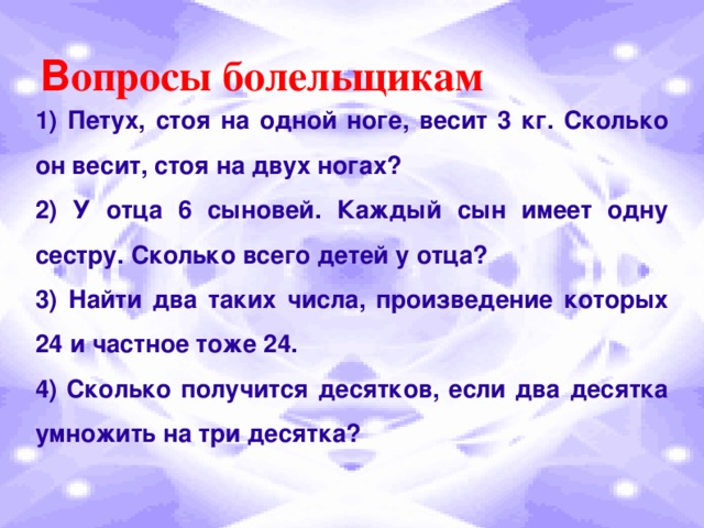 В опросы болельщикам 1) Петух, стоя на одной ноге, весит 3 кг. Сколько он весит, стоя на двух ногах? 2) У отца 6 сыновей. Каждый сын имеет одну сестру. Сколько всего детей у отца? 3) Найти два таких числа, произведение которых 24 и частное тоже 24. 4) Сколько получится десятков, если два десятка умножить на три десятка?