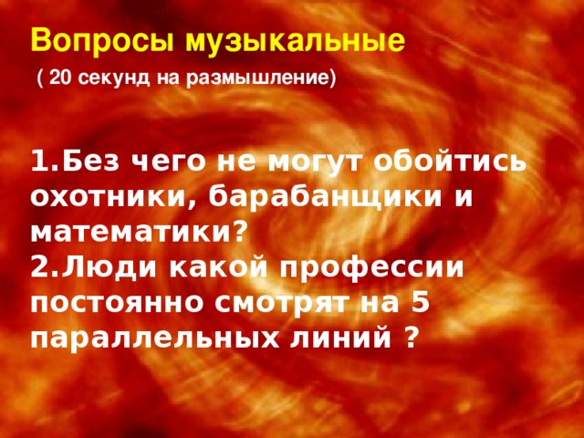 Вопросы музыкальные   ( 20 секунд на размышление) 1.Без чего не могут обойтись охотники, барабанщики и математики? 2.Люди какой профессии постоянно смотрят на 5 параллельных линий ?