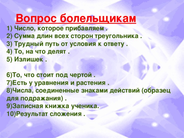 Вопрос болельщикам 1) Число, которое прибавляем . 2) Сумма длин всех сторон треугольника . 3) Трудный путь от условия к ответу . 4) То, на что делят . 5) Излишек .  6)То, что стоит под чертой . 7)Есть у уравнения и растения . 8)Числа, соединенные знаками действий (образец для подражания) . 9)Записная книжка ученика. 10)Результат сложения .