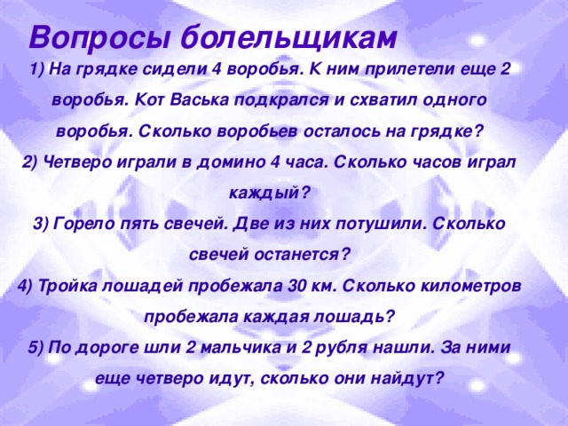 Вопросы болельщикам 1) На грядке сидели 4 воробья. К ним прилетели еще 2 воробья. Кот Васька подкрался и схватил одного воробья. Сколько воробьев осталось на грядке? 2) Четверо играли в домино 4 часа. Сколько часов играл каждый? 3) Горело пять свечей. Две из них потушили. Сколько свечей останется? 4) Тройка лошадей пробежала 30 км. Сколько километров пробежала каждая лошадь? 5) По дороге шли 2 мальчика и 2 рубля нашли. За ними еще четверо идут, сколько они найдут?