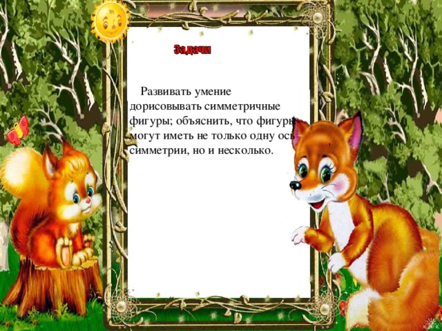 Рассмотреть осевую и центральную симметрии как свойства некоторых геометрических фигур; Уметь строить симметричные точки и уметь распознавать фигуры, являющиеся симметричными относительно точки или прямой; Совершенствование навыков решения задач; Продолжить работу над аккуратностью записи и выполнения геометрического чертежа   Развивать умение дорисовывать симметричные фигуры; объяснить, что фигуры могут иметь не только одну ось симметрии, но и несколько. 