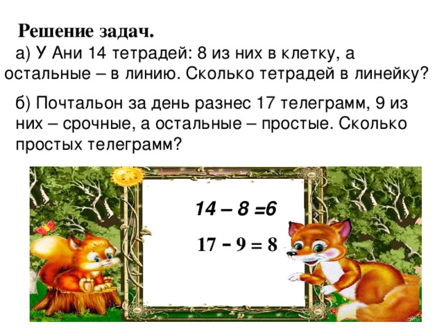  Решение задач. а) У Ани 14 тетрадей: 8 из них в клетку, а остальные – в линию. Сколько тетрадей в линейку?  б) Почтальон за день разнес 17 телеграмм, 9 из них – срочные, а остальные – простые. Сколько простых телеграмм? 14 – 8 =6 17 – 9 = 8 