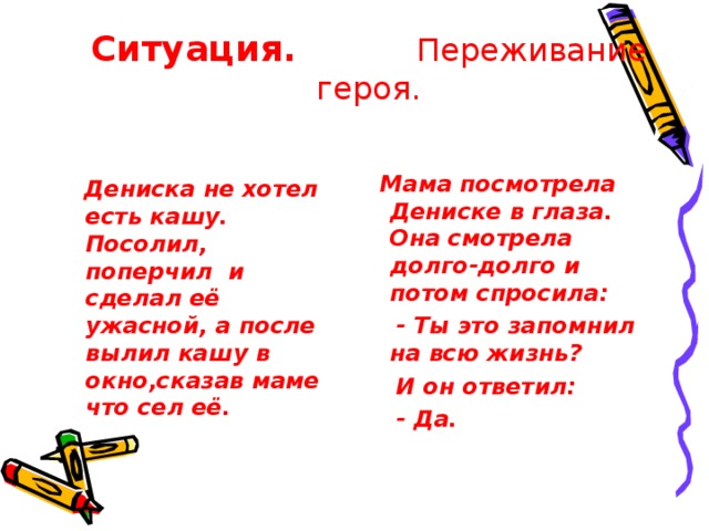 Ситуация.  Переживание героя.  Мама посмотрела Дениске в глаза. Она смотрела долго-долго и потом спросила:  - Ты это запомнил на всю жизнь?  И он ответил:  - Да.  Дениска не хотел есть кашу. Посолил, поперчил и сделал её ужасной, а после вылил кашу в окно,сказав маме что сел её.  