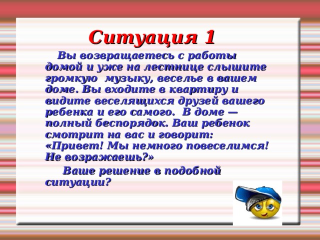 Ситуация 1   Вы возвращаетесь с работы домой и уже на лестнице слышите громкую музыку, веселье в вашем доме. Вы входите в квартиру и видите веселящихся друзей вашего ребенка и его самого. В доме — полный беспорядок. Ваш ребенок смотрит на вас и говорит: «Привет! Мы немного повеселимся! Не возражаешь?»  Ваше решение в подобной ситуации?