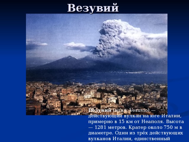 Везувий   Везувий (итал. Vesuvio) — действующий вулкан на юге Италии, примерно в 15 км от Неаполя. Высота — 1281 метров. Кратер около 750 м в диаметре. Один из трёх действующих вулканов Италии, единственный действующий вулкан континентальной Европы. 