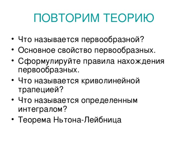 ПОВТОРИМ ТЕОРИЮ Что называется первообразной? Основное свойство первообразных. Сформулируйте правила нахождения первообразных. Что называется криволинейной трапецией? Что называется определенным интегралом? Теорема Ньтона-Лейбница 