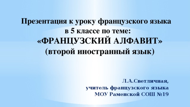 Презентация к уроку французского языка в 5 классе по теме:  «ФРАНЦУЗСКИЙ АЛФАВИТ»  (второй иностранный язык) Л.А.Светличная,  учитель французского языка МОУ Раменской СОШ №19  