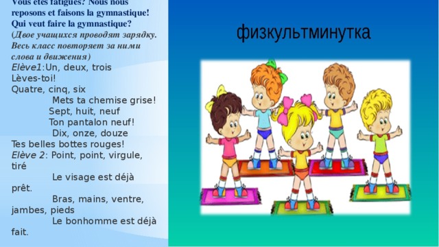 Vous etes fatigués? Nous nous reposons et faisons la gymnastique! Qui veut faire la gymnastique? ( Двое учащихся проводят зарядку. Весь класс повторяет за ними слова и движения) Elève1 :Un, deux, trois Lèves-toi! Quatre, cinq, six  Mets ta chemise grise!  Sept, huit, neuf  Ton pantalon neuf!  Dix, onze, douze Tes belles bottes rouges! Elève 2 : Point, point, virgule, tiré  Le visage est déjà prêt.  Bras, mains, ventre, jambes, pieds  Le bonhomme est déjà fait. 