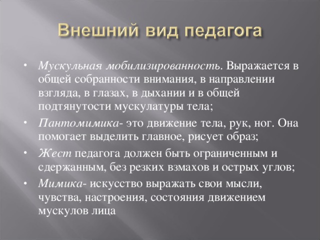 Мускульная мобилизированность . Выражается в общей собранности внимания, в направлении взгляда, в глазах, в дыхании и в общей подтянутости мускулатуры тела; Пантомимика - это движение тела, рук, ног. Она помогает выделить главное, рисует образ; Жест педагога должен быть ограниченным и сдержанным, без резких взмахов и острых углов; Мимика - искусство выражать свои мысли, чувства, настроения, состояния движением мускулов лица   