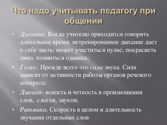 Дыхание. Когда учителю приходится говорить длительное время, нетренированное дыхание дает о себе знать: может участиться пульс, покраснеть лицо, появиться одышка; Голос. Прежде всего это сила звука. Сила зависит от активности работы органов речевого аппарата; Дикция - ясность и четкость в произношении слов, слогов, звуков; Ритмика . Скорость в целом и длительность звучания отдельных слов   