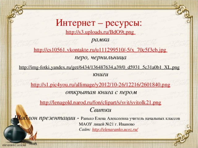 Интернет – ресурсы: http://s3.uploads.ru/BdO9t.png рамка  http :// cs 10561. vkontakte . ru / u 111299510/-5/ x _70 c 5 f 3 cb . jpg перо, чернильница  http://img-fotki.yandex.ru/get/6434/136487634.a39/0_d5931_5c31a0b1_XL.png  книги http://s1.pic4you.ru/allimage/y2012/10-26/12216/2601840.png  открытая книга с пером  http://lenagold.narod.ru/fon/clipart/s/svit/svitolk21.png Свитки Шаблон презентации - Ранько Елена Алексеевна учитель начальных классов  МАОУ лицей №21 г. Иваново  Сайт: http://elenaranko.ucoz.ru/