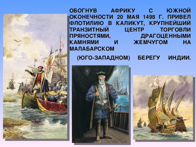 ОБОГНУВ АФРИКУ С ЮЖНОЙ ОКОНЕЧНОСТИ 20 МАЯ 1498 Г. ПРИВЕЛ ФЛОТИЛИЮ В КАЛИКУТ, КРУПНЕЙШИЙ ТРАНЗИТНЫЙ ЦЕНТР ТОРГОВЛИ ПРЯНОСТЯМИ, ДРАГОЦЕННЫМИ КАМНЯМИ И ЖЕМЧУГОМ НА МАЛАБАРСКОМ  (ЮГО-ЗАПАДНОМ) БЕРЕГУ ИНДИИ.