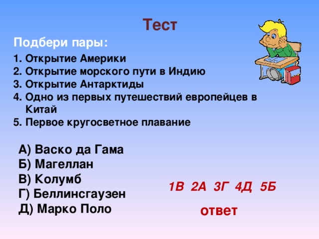 Тест  Подбери пары: Открытие Америки Открытие морского пути в Индию Открытие Антарктиды Одно из первых путешествий европейцев в Китай Первое кругосветное плавание А) Васко да Гама Б) Магеллан В) Колумб Г) Беллинсгаузен Д) Марко Поло 1В 2А 3Г 4Д 5Б ответ