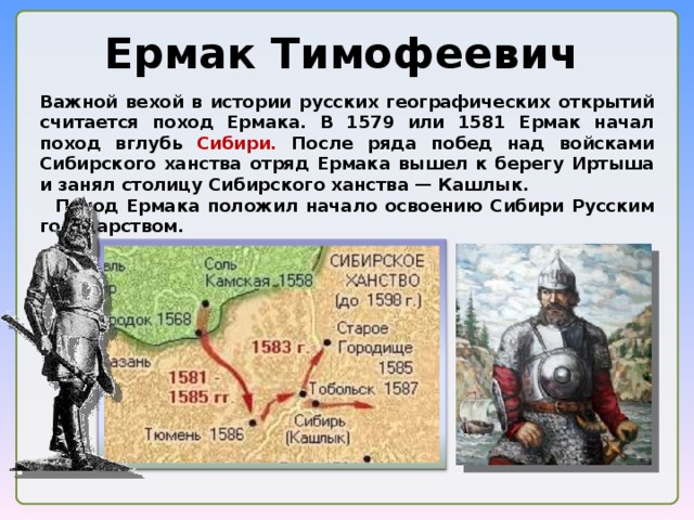 Ермак Тимофеевич Важной вехой в истории русских географических открытий считается поход Ермака. В 1579 или 1581 Ермак начал поход вглубь Сибири. После ряда побед над войсками Сибирского ханства отряд Ермака вышел к берегу Иртыша и занял столицу Сибирского ханства — Кашлык.  Поход Ермака положил начало освоению Сибири Русским государством.