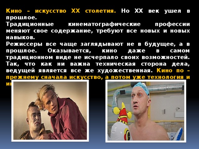 Кино – искусство XX столетия. Но XX век ушел в прошлое. Традиционные кинематографические профессии меняют свое содержание, требуют все новых и новых навыков. Режиссеры все чаще заглядывают не в будущее, а в прошлое. Оказывается, кино даже в самом традиционном виде не исчерпало своих возможностей. Так, что как ни важна техническая сторона дела, ведущей является все же художественная. Кино по – прежнему сначала искусство, а потом уже технология и индустрия.
