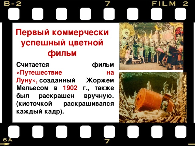 Первый коммерчески успешный цветной фильм Считается фильм «Путешествие на Луну»,  созданный Жоржем Мельесом в 1902 г., также был раскрашен вручную. (кисточкой раскрашивался каждый кадр).