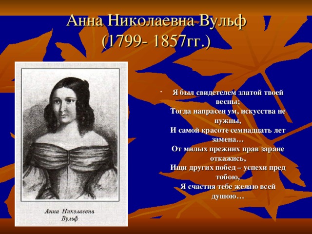 Анна Николаевна Вульф  (1799- 1857гг.) Я был свидетелем златой твоей весны;  Тогда напрасен ум, искусства не нужны,  И самой красоте семнадцать лет замена…  От милых прежних прав заране откажись,  Ищи других побед – успехи пред тобою,  Я счастия тебе желаю всей душою… 