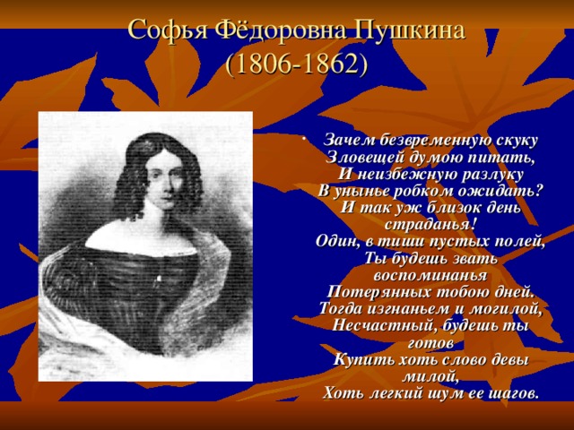 Софья Фёдоровна Пушкина  (1806-1862) Зачем безвременную скуку  Зловещей думою питать,  И неизбежную разлуку  В унынье робком ожидать?  И так уж близок день страданья!  Один, в тиши пустых полей,  Ты будешь звать воспоминанья  Потерянных тобою дней.  Тогда изгнаньем и могилой,  Несчастный, будешь ты готов  Купить хоть слово девы милой,  Хоть легкий шум ее шагов. 