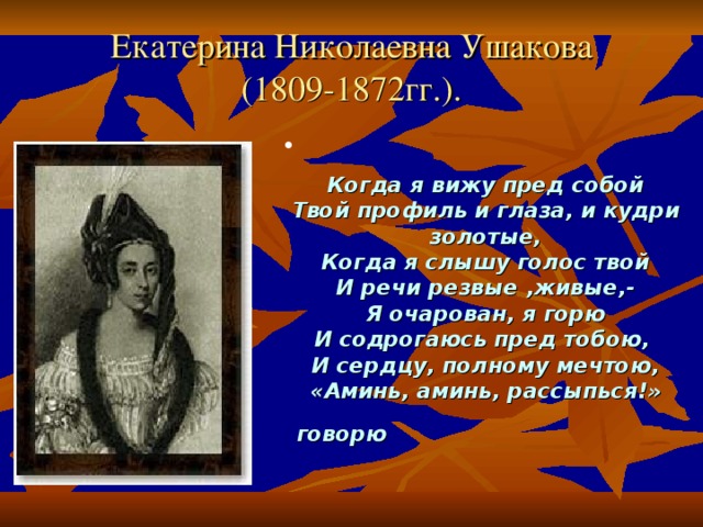 Екатерина Николаевна Ушакова  (1809-1872гг.). Когда я вижу пред собой  Твой профиль и глаза, и кудри золотые,  Когда я слышу голос твой  И речи резвые ,живые,-  Я очарован, я горю  И содрогаюсь пред тобою,  И сердцу, полному мечтою,  «Аминь, аминь, рассыпься!» говорю     