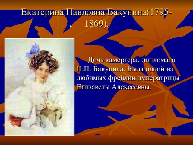   Екатерина Павловна Бакунина(1795-1869).    Дочь камергера, дипломата П.П. Бакунина. Была одной из любимых фрейлин императрицы Елизаветы Алексеевны.    