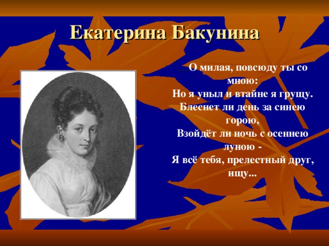 Екатерина Бакунина … О милая, повсюду ты со мною:  Но я уныл и втайне я грущу.  Блеснет ли день за синею горою,  Взойдёт ли ночь с осеннею луною -  Я всё тебя, прелестный друг, ищу...   