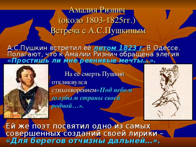   Амалия Ризнич  (около 1803-1825гг.)  Встреча с А.С.Пушкиным А.С.Пушкин встретил её летом 1823 г . В Одессе. Полагают, что к Амалии Ризнич обращена элегия  «Простишь ли мне ревнивые мечты…».   На её смерть Пушкин откликнулся стихотворением «Под небом голубым страны своей родной…». Ей же поэт посвятил одно из самых совершенных созданий своей лирики – «Для берегов отчизны дальней…».  