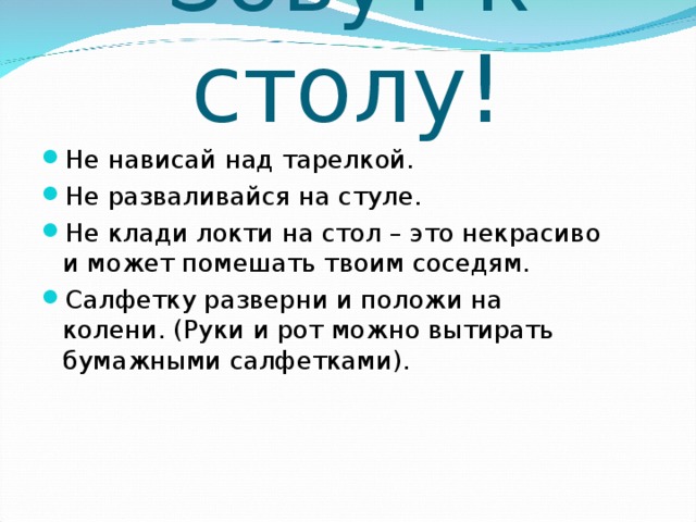 Зовут к столу! Не нависай над тарелкой. Не разваливайся на стуле. Не клади локти на стол – это некрасиво и может помешать твоим соседям. Салфетку разверни и положи на колени. (Руки и рот можно вытирать бумажными салфетками).   