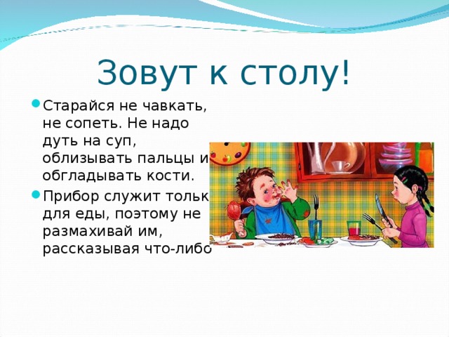 Зовут к столу! Старайся не чавкать, не сопеть. Не надо дуть на суп, облизывать пальцы и обгладывать кости. Прибор служит только для еды, поэтому не размахивай им, рассказывая что-либо  