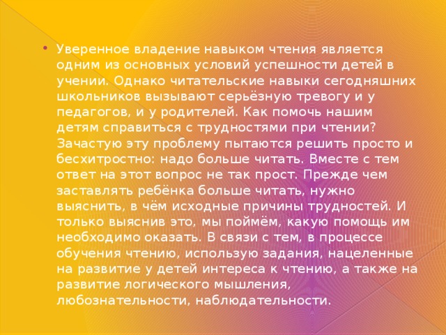 Уверенное владение навыком чтения является одним из основных условий успешности детей в учении. Однако читательские навыки сегодняшних школьников вызывают серьёзную тревогу и у педагогов, и у родителей. Как помочь нашим детям справиться с трудностями при чтении? Зачастую эту проблему пытаются решить просто и бесхитростно: надо больше читать. Вместе с тем ответ на этот вопрос не так прост. Прежде чем заставлять ребёнка больше читать, нужно выяснить, в чём исходные причины трудностей. И только выяснив это, мы поймём, какую помощь им необходимо оказать. В связи с тем, в процессе обучения чтению, использую задания, нацеленные на развитие у детей интереса к чтению, а также на развитие логического мышления, любознательности, наблюдательности. 